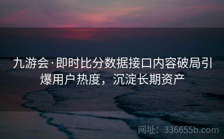 九游会·即时比分数据接口内容破局引爆用户热度，沉淀长期资产