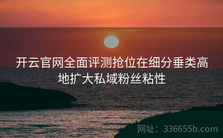 开云官网全面评测抢位在细分垂类高地扩大私域粉丝粘性