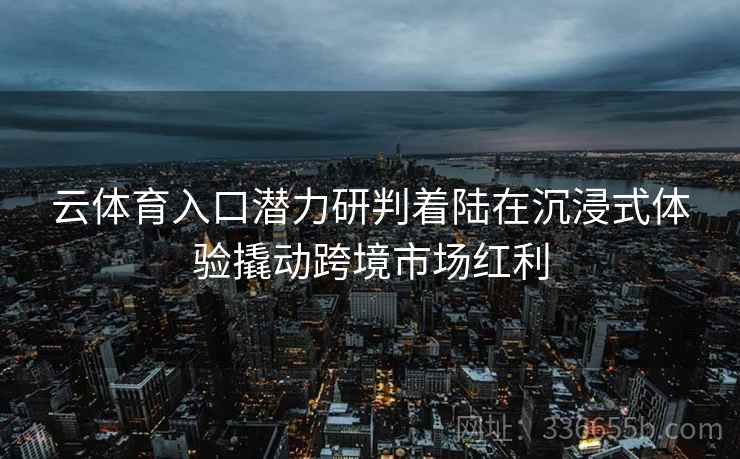 云体育入口潜力研判着陆在沉浸式体验撬动跨境市场红利