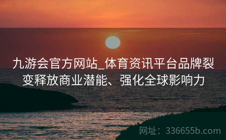 九游会官方网站_体育资讯平台品牌裂变释放商业潜能、强化全球影响力