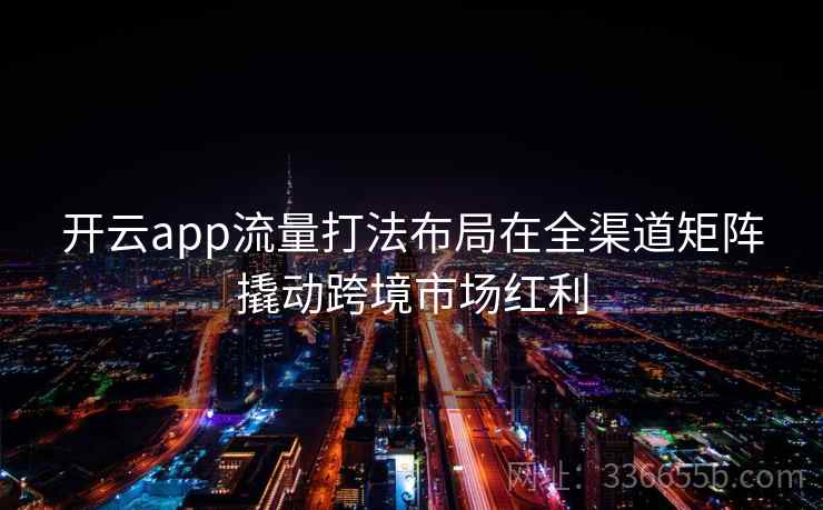 开云app流量打法布局在全渠道矩阵撬动跨境市场红利