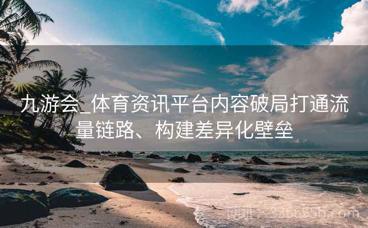九游会_体育资讯平台内容破局打通流量链路、构建差异化壁垒
