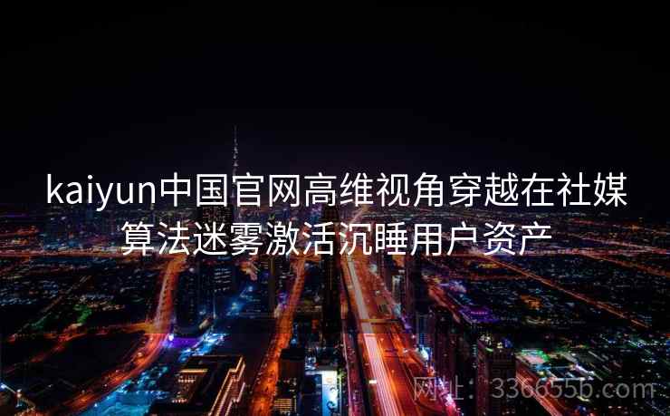 kaiyun中国官网高维视角穿越在社媒算法迷雾激活沉睡用户资产