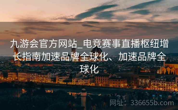 九游会官方网站_电竞赛事直播枢纽增长指南加速品牌全球化、加速品牌全球化 九游会官方网站_电竞赛事直播枢纽增长指南加速品牌全球化、加速品牌全球化