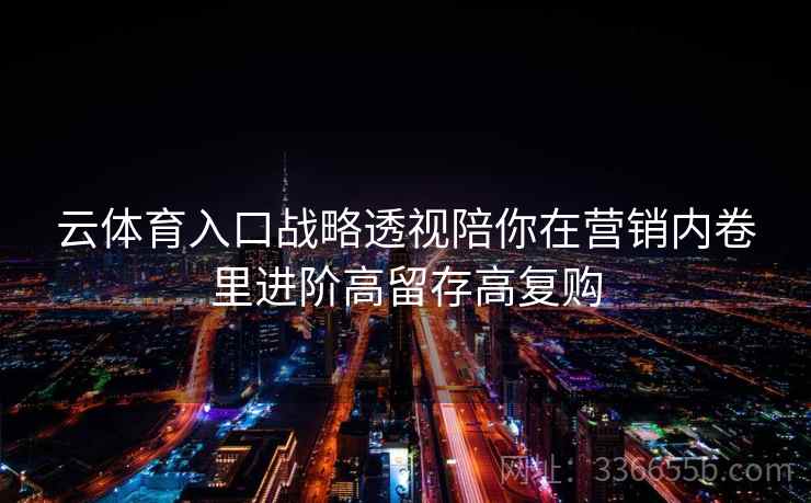 云体育入口战略透视陪你在营销内卷里进阶高留存高复购