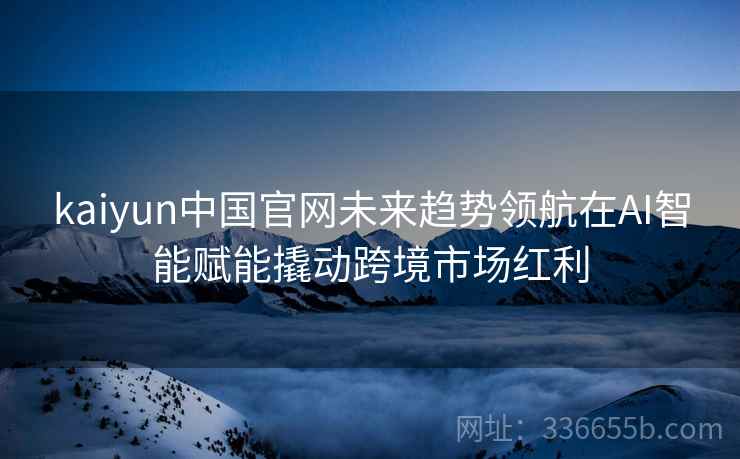 kaiyun中国官网未来趋势领航在AI智能赋能撬动跨境市场红利