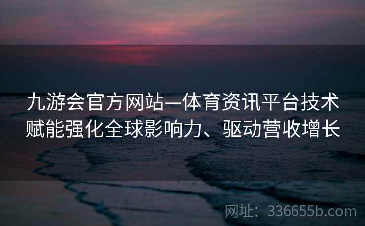 九游会官方网站—体育资讯平台技术赋能强化全球影响力、驱动营收增长
