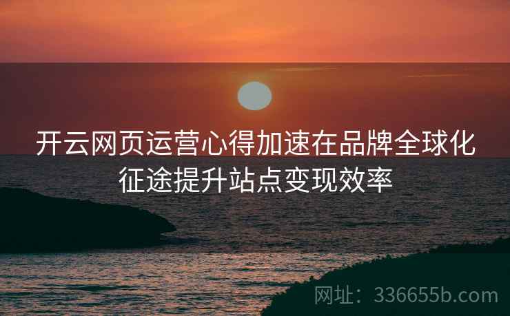 开云网页运营心得加速在品牌全球化征途提升站点变现效率
