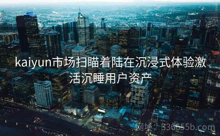 kaiyun市场扫瞄着陆在沉浸式体验激活沉睡用户资产