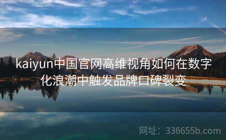 <strong>Kaiyun</strong>中国官网高维视角如何在数字化浪潮中触发品牌口碑裂变
