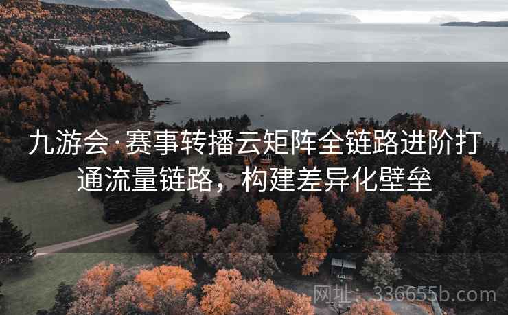 九游会·赛事转播云矩阵全链路进阶打通流量链路，构建差异化壁垒