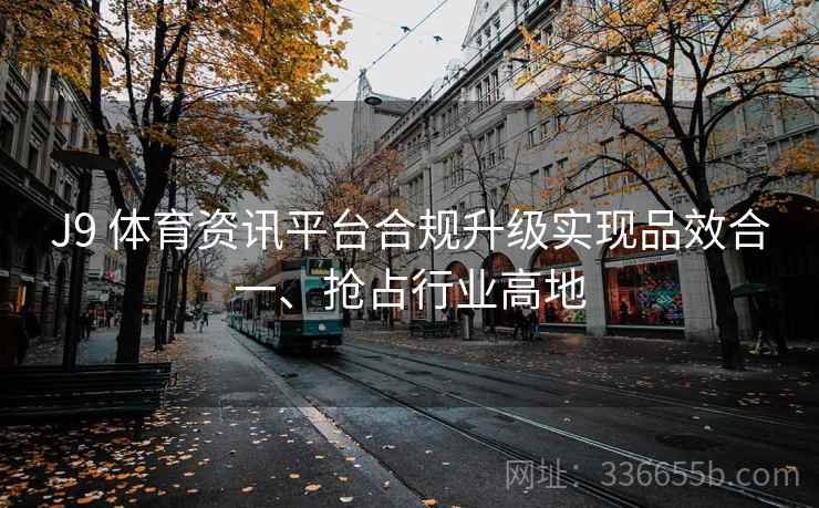 J9 体育资讯平台合规升级实现品效合一、抢占行业高地