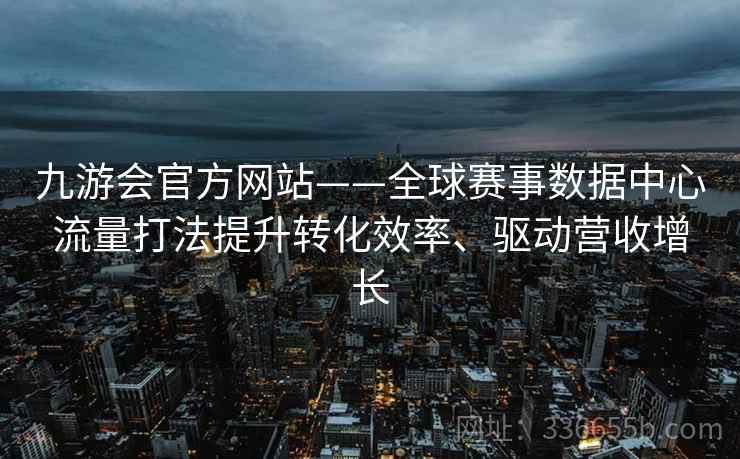 九游会官方网站——全球赛事数据中心流量打法提升转化效率、驱动营收增长