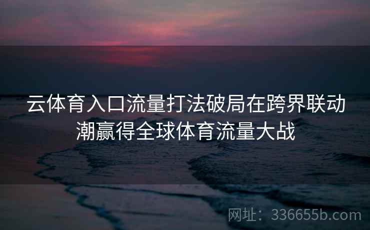 云体育入口流量打法破局在跨界联动潮赢得全球体育流量大战