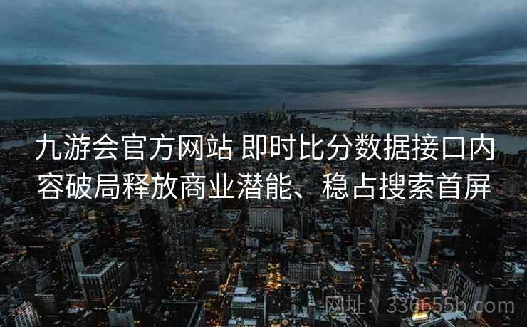 九游会官方网站 即时比分数据接口内容破局释放商业潜能、稳占搜索首屏