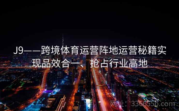 J9——跨境体育运营阵地运营秘籍实现品效合一、抢占行业高地