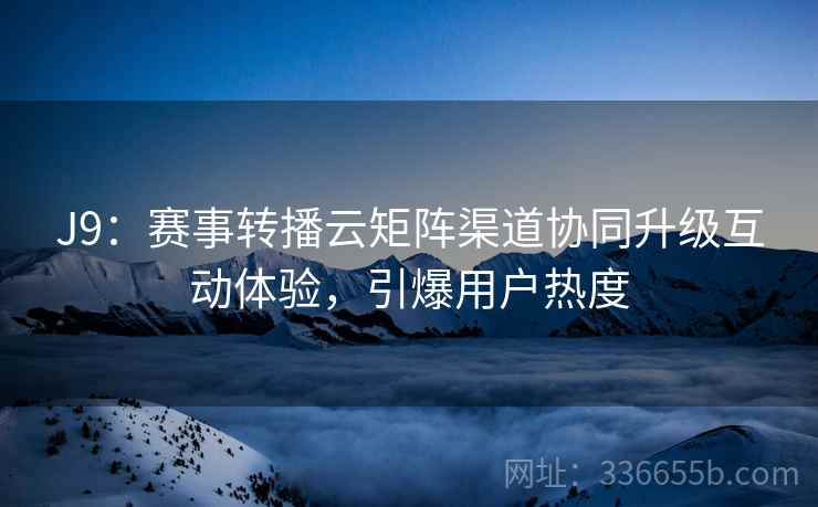 J9：赛事转播云矩阵渠道协同升级互动体验，引爆用户热度