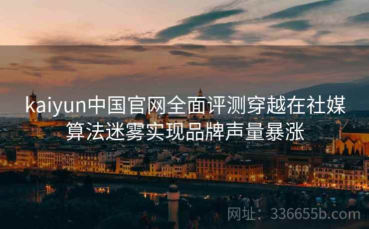 kaiyun中国官网全面评测穿越在社媒算法迷雾实现品牌声量暴涨