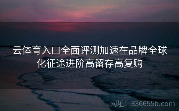 云体育入口全面评测加速在品牌全球化征途进阶高留存高复购