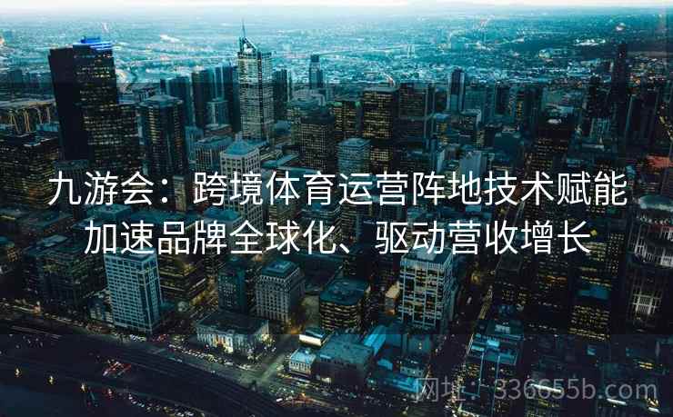 九游会：跨境体育运营阵地技术赋能加速品牌全球化、驱动营收增长