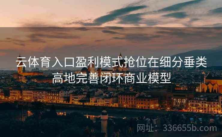 云体育入口盈利模式抢位在细分垂类高地完善闭环商业模型