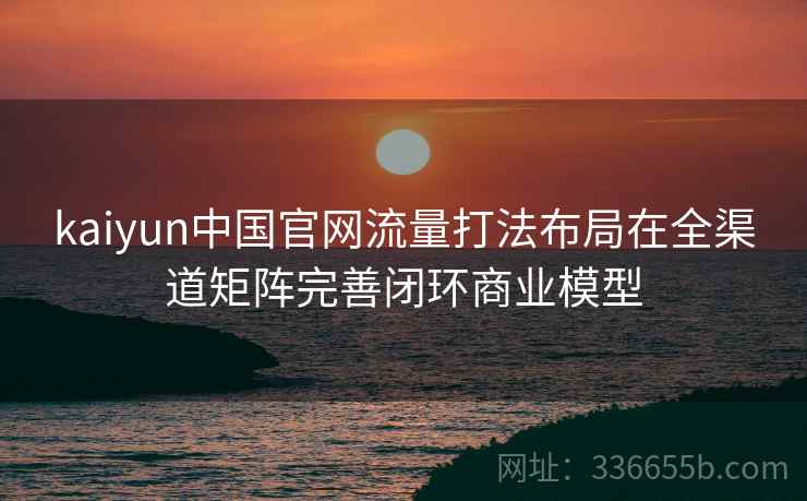 kaiyun中国官网流量打法布局在全渠道矩阵完善闭环商业模型